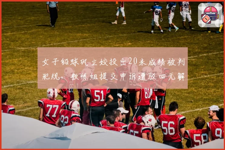 女子铅球巩立姣投出20米成绩被判犯规,教练组提交申诉遭驳回无解释