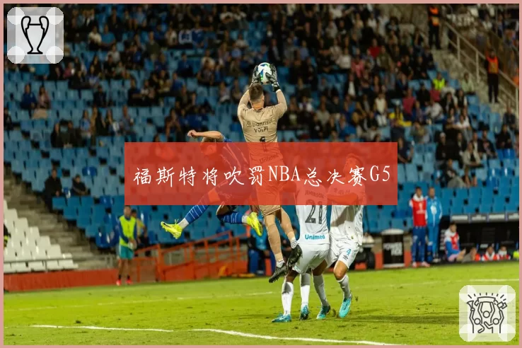 福斯特将吹罚NBA总决赛G5