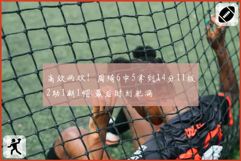 高效两双！周琦6中5拿到14分11板2助1断1帽 最后时刻犯满