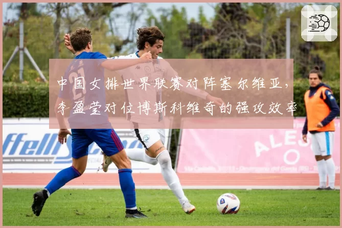 中国女排世界联赛对阵塞尔维亚,李盈莹对位博斯科维奇的强攻效率将决定比赛走向