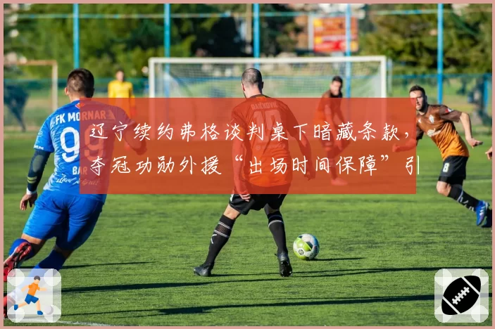 辽宁续约弗格谈判桌下暗藏条款，夺冠功勋外援“出场时间保障”引本土球员不满__br_