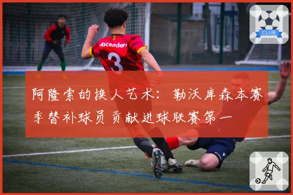 阿隆索的换人艺术:勒沃库森本赛季替补球员贡献进球联赛第一