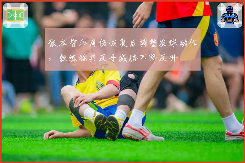 张本智和肩伤恢复后调整发球动作，教练称其反手威胁不降反升