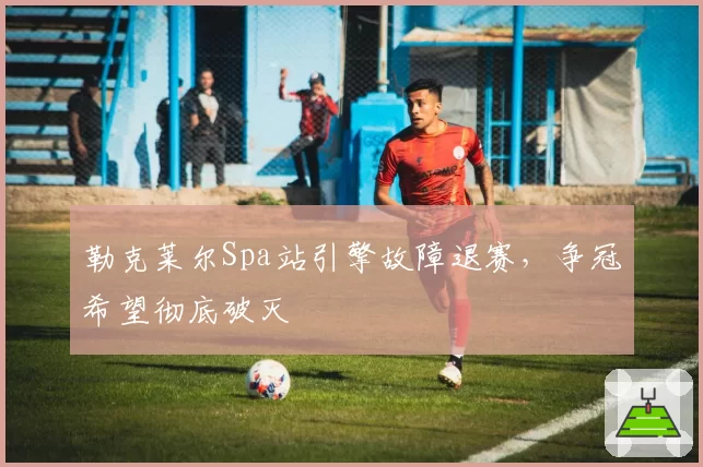 勒克莱尔Spa站引擎故障退赛，争冠希望彻底破灭