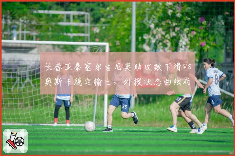 长春亚泰塞尔吉尼奥助攻数下滑vs奥斯卡稳定输出，外援状态曲线对比预警
