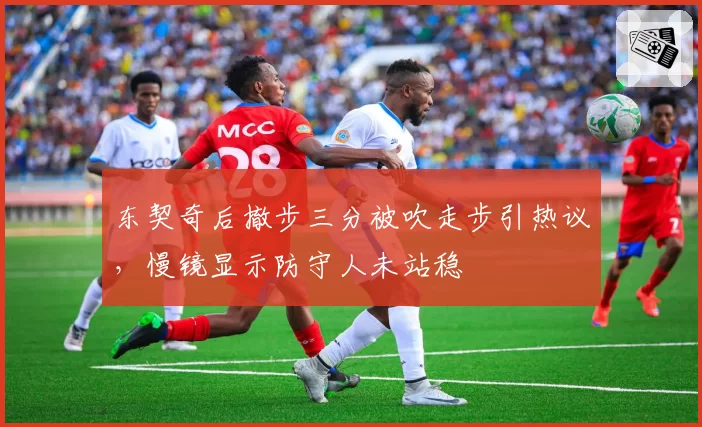 东契奇后撤步三分被吹走步引热议，慢镜显示防守人未站稳