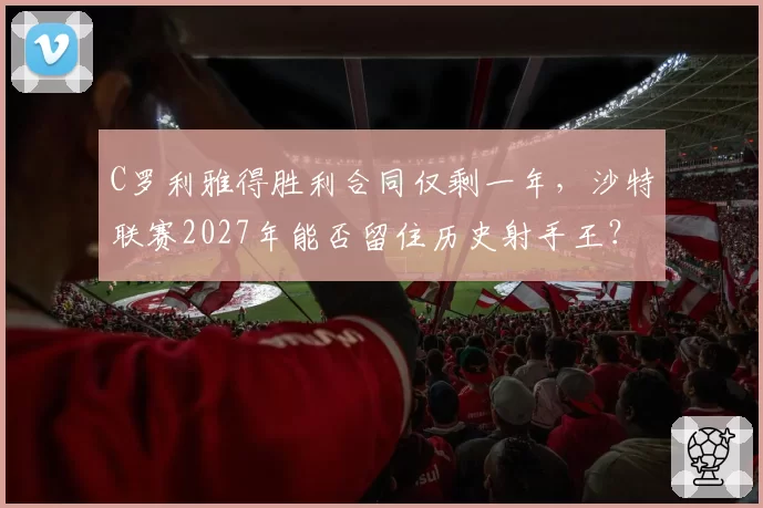 C罗利雅得胜利合同仅剩一年,沙特联赛2027年能否留住历史射手王?