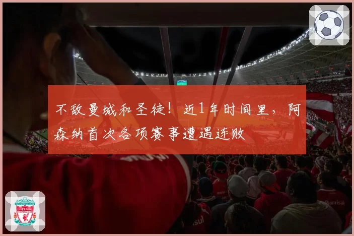 不敌曼城和圣徒!近1年时间里,阿森纳首次各项赛事遭遇连败