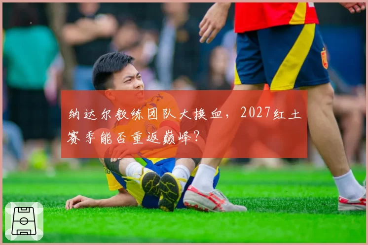 纳达尔教练团队大换血，2027红土赛季能否重返巅峰？