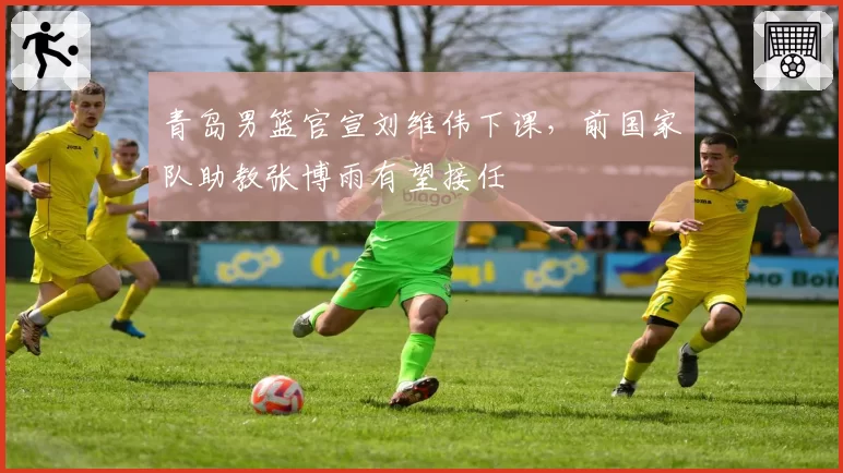 青岛男篮官宣刘维伟下课,前国家队助教张博雨有望接任