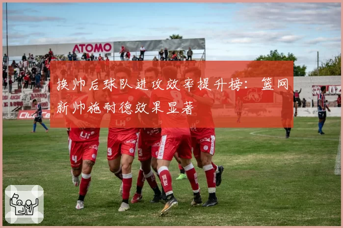 换帅后球队进攻效率提升榜:篮网新帅施耐德效果显著